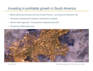 Newmont Mining Corporation I Q3 2017 earnings I Slide 16October 26, 2017
Investing in profitable growth in South America
• Merian delivering improved mine and mill performance – launching Full Potential in Q4
• Yanacocha recovering from weather, transitional ore impacts
• Quecher Main approved – first production expected early 2019
• Yanacocha sulfides advancing
Merian Chaquicocha core
 