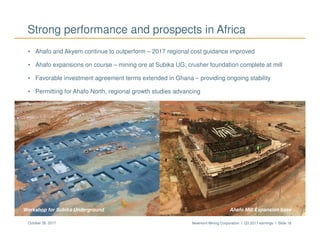 Newmont Mining Corporation I Q3 2017 earnings I Slide 18October 26, 2017
Strong performance and prospects in Africa
Ahafo Mill ExpansionSubika Underground
• Ahafo and Akyem continue to outperform – 2017 regional cost guidance improved
• Ahafo expansions on course – mining ore at Subika UG; crusher foundation complete at mill
• Favorable investment agreement terms extended in Ghana – providing ongoing stability
• Permitting for Ahafo North, regional growth studies advancing
Ahafo Mill Expansion baseWorkshop for Subika Underground
 