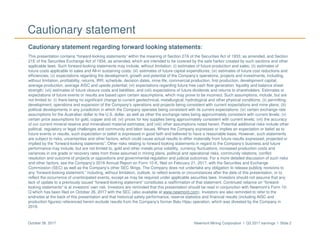 Newmont Mining Corporation I Q3 2017 earnings I Slide 2October 26, 2017
Cautionary statement
Cautionary statement regarding forward looking statements:
This presentation contains “forward-looking statements” within the meaning of Section 27A of the Securities Act of 1933, as amended, and Section
21E of the Securities Exchange Act of 1934, as amended, which are intended to be covered by the safe harbor created by such sections and other
applicable laws. Such forward-looking statements may include, without limitation: (i) estimates of future production and sales; (ii) estimates of
future costs applicable to sales and All-in sustaining costs; (iii) estimates of future capital expenditures; (iv) estimates of future cost reductions and
efficiencies; (v) expectations regarding the development, growth and potential of the Company’s operations, projects and investments, including,
without limitation, profitability, returns, IRR, schedule, decision dates, mine life, commercial production, first production, development capital,
average production, average AISC and upside potential; (vi) expectations regarding future free cash flow generation, liquidity and balance sheet
strength; (vii) estimates of future closure costs and liabilities; and (viii) expectations of future dividends and returns to shareholders. Estimates or
expectations of future events or results are based upon certain assumptions, which may prove to be incorrect. Such assumptions, include, but are
not limited to: (i) there being no significant change to current geotechnical, metallurgical, hydrological and other physical conditions; (ii) permitting,
development, operations and expansion of the Company’s operations and projects being consistent with current expectations and mine plans; (iii)
political developments in any jurisdiction in which the Company operates being consistent with its current expectations; (iv) certain exchange rate
assumptions for the Australian dollar to the U.S. dollar, as well as other the exchange rates being approximately consistent with current levels; (v)
certain price assumptions for gold, copper and oil; (vi) prices for key supplies being approximately consistent with current levels; (vii) the accuracy
of our current mineral reserve and mineralized material estimates; and (viii) other assumptions noted herein. Potential additional risks include other
political, regulatory or legal challenges and community and labor issues. Where the Company expresses or implies an expectation or belief as to
future events or results, such expectation or belief is expressed in good faith and believed to have a reasonable basis. However, such statements
are subject to risks, uncertainties and other factors, which could cause actual results to differ materially from future results expressed, projected or
implied by the “forward-looking statements”. Other risks relating to forward looking statements in regard to the Company’s business and future
performance may include, but are not limited to, gold and other metals price volatility, currency fluctuations, increased production costs and
variances in ore grade or recovery rates from those assumed in mining plans, political and operational risks, community relations, conflict
resolution and outcome of projects or oppositions and governmental regulation and judicial outcomes. For a more detailed discussion of such risks
and other factors, see the Company’s 2016 Annual Report on Form 10-K, filed on February 21, 2017, with the Securities and Exchange
Commission (SEC) as well as the Company’s other SEC filings. The Company does not undertake any obligation to release publicly revisions to
any “forward-looking statement,” including, without limitation, outlook, to reflect events or circumstances after the date of this presentation, or to
reflect the occurrence of unanticipated events, except as may be required under applicable securities laws. Investors should not assume that any
lack of update to a previously issued “forward-looking statement” constitutes a reaffirmation of that statement. Continued reliance on “forward-
looking statements” is at investors' own risk. Investors are reminded that this presentation should be read in conjunction with Newmont’s Form 10-
Q which has been filed on October 26, 2017 with the SEC (also available at www.newmont.com). Investors are also reminded to refer to the
endnotes at the back of this presentation and that historical safety performance, reserve statistics and financial results (including AISC and
production figures) referenced herein exclude results from the Company’s former Batu Hijau operation, which was divested by the Company in
2016.
 
