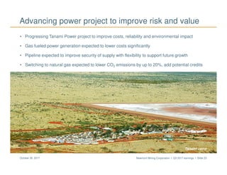 Newmont Mining Corporation I Q3 2017 earnings I Slide 23October 26, 2017
Advancing power project to improve risk and value
• Progressing Tanami Power project to improve costs, reliability and environmental impact
• Gas fueled power generation expected to lower costs significantly
• Pipeline expected to improve security of supply with flexibility to support future growth
• Switching to natural gas expected to lower CO2 emissions by up to 20%, add potential credits
Tanami camp
 