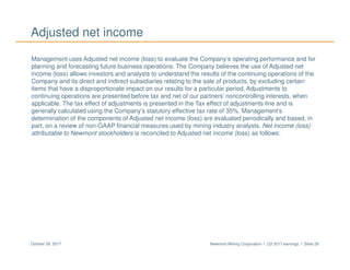 Newmont Mining Corporation I Q3 2017 earnings I Slide 29October 26, 2017
Adjusted net income
Management uses Adjusted net income (loss) to evaluate the Company’s operating performance and for
planning and forecasting future business operations. The Company believes the use of Adjusted net
income (loss) allows investors and analysts to understand the results of the continuing operations of the
Company and its direct and indirect subsidiaries relating to the sale of products, by excluding certain
items that have a disproportionate impact on our results for a particular period. Adjustments to
continuing operations are presented before tax and net of our partners’ noncontrolling interests, when
applicable. The tax effect of adjustments is presented in the Tax effect of adjustments line and is
generally calculated using the Company’s statutory effective tax rate of 35%. Management’s
determination of the components of Adjusted net income (loss) are evaluated periodically and based, in
part, on a review of non-GAAP financial measures used by mining industry analysts. Net income (loss)
attributable to Newmont stockholders is reconciled to Adjusted net income (loss) as follows:
 