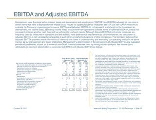Newmont Mining Corporation I Q3 2017 earnings I Slide 31October 26, 2017
EBITDA and Adjusted EBITDA
Management uses Earnings before interest, taxes and depreciation and amortization (“EBITDA”) and EBITDA adjusted for non-core or
certain items that have a disproportionate impact on our results for a particular period (“Adjusted EBITDA”) as non-GAAP measures to
evaluate the Company’s operating performance. EBITDA and Adjusted EBITDA do not represent, and should not be considered an
alternative to, net income (loss), operating income (loss), or cash flow from operations as those terms are defined by GAAP, and do not
necessarily indicate whether cash flows will be sufficient to fund cash needs. Although Adjusted EBITDA and similar measures are
frequently used as measures of operations and the ability to meet debt service requirements by other companies, our calculation of
Adjusted EBITDA is not necessarily comparable to such other similarly titled captions of other companies. The Company believes that
Adjusted EBITDA provides useful information to investors and others in understanding and evaluating our operating results in the same
manner as our management and board of directors. Management’s determination of the components of Adjusted EBITDA are evaluated
periodically and based, in part, on a review of non-GAAP financial measures used by mining industry analysts. Net income (loss)
attributable to Newmont stockholders is reconciled to EBITDA and Adjusted EBITDA as follows:
1. Net loss (income) from discontinued operations relates to (i) adjustments in our
Holt royalty obligation, presented net of tax expense (benefit) of $(4), $(9), $(25)
and $(32), respectively, and (ii) Batu Hijau operations, presented net of tax
expense (benefit) of $-, $90, $- and $258, respectively, and (iii) the loss on
classification as held for sale, which has been recorded on an attributable basis.
For additional information regarding our discontinued operations, see Note 3 to
our Condensed Consolidated Financial Statements.
2. Loss (gain) on asset and investment sales, included in Other income, net,
primarily represents a gain from the exchange of our interest in the Fort á la
Corne joint venture for equity ownership in Shore Gold in June 2017, the sale of
our holdings in Regis in March 2016, income recorded in September 2016
associated with contingent consideration from the sale of certain properties in
Nevada during the first quarter of 2015 and other gains or losses on asset sales.
3. Restructuring and other, included in Other expense, net, primarily represents
certain costs associated with severance and outsourcing costs, accrued legal
costs in our Africa region in 2016 and system integration costs in 2016 related to
our acquisition of CC&V in August 2015.
4. Reclamation and remediation charges, included in Reclamation and remediation,
represent revisions to remediation plans at the Company’s former historic mining
operations.
5. Impairment of long-lived assets, included in Other expense, net, represents non-
cash write-downs of long-lived assets.
6. Acquisition cost adjustments, included in Other expense, net, represent net
adjustments to the contingent consideration and related liabilities associated with
the acquisition of the final 33.33% interest in Boddington in June 2009.
7. La Quinua leach pad revision, included in Costs applicable to sales, represents a
significant write-down of the estimated recoverable ounces at Yanacocha in
September 2016.
8. Loss on debt repayment, included in Other income, net, represents the impact
from the debt tender offer on our 2019 Senior Notes and 2039 Senior Notes in
March 2016 and our Term Loan paydown in August 2016.
Three Months Ended Nine Months Ended
September 30, September 30,
2017 2016 2017 2016
Net income (loss) attributable to Newmont stockholders $ 206 $ (358) $ 429 $ (283)
Net income (loss) attributable to noncontrolling interests (8) 45 (22) 167
Net loss (income) from discontinued operations
(1)
7 448 45 225
Equity loss (income) of affiliates (1) (2) 4 8
Income and mining tax expense (benefit) 72 90 349 555
Depreciation and amortization 327 335 928 892
Interest expense, net 56 64 187 204
EBITDA $ 659 $ 622 $ 1,920 $ 1,768
Adjustments:
Loss (gain) on asset and investment sales
(2)
$ (5) $ (5) $ (21) $ (109)
Restructuring and other
(3)
2 7 10 26
Reclamation and remediation charges
(4)
— — 3 —
Impairment of long-lived assets
(5)
— — 3 4
Acquisition cost adjustments
(6)
(3) 9 2 11
La Quinua leach pad revision
(7)
— 32 — 32
Loss on debt repayment
(8)
— 1 — 4
Adjusted EBITDA $ 653 $ 666 $ 1,917 $ 1,736
 