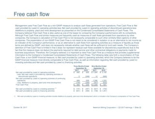 Newmont Mining Corporation I Q3 2017 earnings I Slide 32October 26, 2017
Free cash flow
Management uses Free Cash Flow as a non-GAAP measure to analyze cash flows generated from operations. Free Cash Flow is Net
cash provided by (used in) operating activities less Net cash provided by (used in) operating activities of discontinued operations less
Additions to property, plant and mine development as presented on the Condensed Consolidated Statements of Cash Flows. The
Company believes Free Cash Flow is also useful as one of the bases for comparing the Company’s performance with its competitors.
Although Free Cash Flow and similar measures are frequently used as measures of cash flows generated from operations by other
companies, the Company’s calculation of Free Cash Flow is not necessarily comparable to such other similarly titled captions of other
companies. The presentation of non-GAAP Free Cash Flow is not meant to be considered in isolation or as an alternative to net income as
an indicator of the Company’s performance, or as an alternative to cash flows from operating activities as a measure of liquidity as those
terms are defined by GAAP, and does not necessarily indicate whether cash flows will be sufficient to fund cash needs. The Company’s
definition of Free Cash Flow is limited in that it does not represent residual cash flows available for discretionary expenditures due to the
fact that the measure does not deduct the payments required for debt service and other contractual obligations or payments made for
business acquisitions. Therefore, the Company believes it is important to view Free Cash Flow as a measure that provides supplemental
information to the Company’s Condensed Consolidated Statements of Cash Flows. The following table sets forth a reconciliation of Free
Cash Flow, a non-GAAP financial measure, to Net cash provided by (used in) operating activities, which the Company believes to be the
GAAP financial measure most directly comparable to Free Cash Flow, as well as information regarding Net cash provided by (used in)
investing activities and Net cash provided by (used in) financing activities.
.
1) Net cash provided by (used in) investing activities includes Additions to property, plant and mine development, which is included in the Company’s computation of Free Cash Flow.
Three Months Ended Nine Months Ended
September 30, September 30,
2017 2016 2017 2016
Net cash provided by (used in) operating activities $ 685 $ 856 $ 1,584 $ 2,159
Less: Net cash used in (provided by) operating activities of
discontinued operations 3 (348) 12 (826)
Net cash provided by (used in) operating activities of continuing
operations 688 508 1,596 1,333
Less: Additions to property, plant and mine development (194) (269) (557) (832)
Free Cash Flow $ 494 $ 239 $ 1,039 $ 501
Net cash provided by (used in) investing activities
(1)
$ (181) $ (297) $ (627) $ (702)
Net cash provided by (used in) financing activities $ (641) $ (469) $ (748) $ (1,251)
 