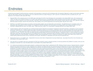 Newmont Mining Corporation I Q3 2017 earnings I Slide 37October 26, 2017
Endnotes
Investors are encouraged to read the information contained in this presentation in conjunction with the following notes, the Cautionary Statement on slide 2 and the factors described
under the “Risk Factors” section of the Company’s Form 10-K, filed with the SEC on or about February 21, 2017, and Form 10-Q filed with the SEC on October 26, 2017, and
disclosure in the Company’s other recent SEC filings.
1. Historical AISC or All-in sustaining cost is a non-GAAP metric. See slides 33 to 36 for more information and a reconciliation to the nearest GAAP metric. All-in sustaining cost
(“AISC”) as used in the Company’s Outlook is a non-GAAP metric defined as the sum of cost applicable to sales (including all direct and indirect costs related to current gold
production incurred to execute on the current mine plan), reclamation costs (including operating accretion and amortization of asset retirement costs), G&A, exploration expense,
advanced projects and R&D, treatment and refining costs, other expense, net of one-time adjustments and sustaining capital. See also note 4 below.
2. EBITDA is a non-GAAP financial measure calculated as Earnings before interest, taxes and depreciation and amortization. The EBITDA figures for competitors used in this
presentation were calculated by Thomson Reuters. For management’s EBITDA calculations and reconciliation to the nearest GAAP metric, please see slide 31 for more
information. Adjusted EBITDA is also a non-GAAP metric. Please refer also to slide 31 for a reconciliation of Adjusted EBITDA to the nearest GAAP metric.
3. Outlook projections used in this presentation are considered forward-looking statements and represent management’s good faith estimates or expectations of future production
results as of October 26, 2017. Outlook is based upon certain assumptions, including, but not limited to, metal prices, oil prices, certain exchange rates and other assumptions.
For example, 2017 Outlook assumes $1,200/oz Au, $2.50/lb Cu, $0.75 USD/AUD exchange rate and $55/barrel WTI; AISC and CAS estimates do not include inflation, for the
remainder of the year. Production, CAS, AISC and capital estimates exclude projects that have not yet been approved. The potential impact on inventory valuation as a result of
lower prices, input costs, and project decisions are not included as part of this Outlook. Assumptions used for purposes of Outlook may prove to be incorrect and actual results
may differ materially from those anticipated. Consequently, Outlook cannot be guaranteed. As such, investors are cautioned not to place undue reliance upon Outlook and
forward-looking statements as there can be no assurance that the plans, assumptions or expectations upon which they are placed will occur.
4. Adjusted Net Income is a non-GAAP metric. Adjusted Net Income per share refers to Adjusted Net Income per diluted share. See slides 29 and 30 for more information and
reconciliation to the nearest GAAP metric.
5. Free cash flow is a non-GAAP metric and is generated from Net cash provided by (used in) operating activities of continuing operations less Additions to property, plant and mine
development. See slide 32 for more information and for a reconciliation to the nearest GAAP metric.
6. U.S. investors are reminded that reserves were prepared in compliance with Industry Guide 7 published by the SEC. Whereas, the term resource, measured resource, indicated
resources and inferred resources are not SEC recognized terms. Newmont has determined that such resources would be substantively the same as those prepared using the
Guidelines established by the Society of Mining, Metallurgy and Exploration and defined as Mineral Resource. Estimates of resources are subject to further exploration and
development, are subject to additional risks, and no assurance can be given that they will eventually convert to future reserves. Inferred resources, in particular, have a great
amount of uncertainty as to their existence and their economic and legal feasibility. Investors are cautioned not to assume that any part or all of the inferred resource exists, or is
economically or legally mineable. Inventory and upside potential have a greater amount of uncertainty. Investors are cautioned that drill results illustrated in certain graphics in this
presentation are not necessarily indicative of future results or future production. Even if significant mineralization is discovered and converted to reserves, during the time
necessary to ultimately move such mineralization to production the economic and legal feasibility of production may change. As such, investors are cautioned against relying
upon those estimates. For more information regarding the Company’s reserves, see the Company’s Annual Report filed with the SEC on February 21, 2017 for the Proven and
Probable reserve tables prepared in compliance with the SEC’s Industry Guide 7, which is available at www.sec.gov or on the Company’s website. Investors are further reminded
that the reserve and resource estimates used in this presentation are estimates as of December 31, 2016.
 