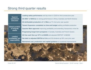 Newmont Mining Corporation I Q3 2017 earnings I Slide 4October 26, 2017
Tanami ore (Auron)
Strong third quarter results
Superior
operational
execution
Leading safety performance and top miner in DJSI for third consecutive year
Q3 AISC1 of $943/oz on strong performance in Africa, Australia and North America
Q3 attributable production of 1.3 Moz up 7% from prior year quarter
Global portfolio
of long-life
assets
Tanami Expansion completed on time and budget adding profitable production
Quecher Main approved improving profitability and extending Yanacocha’s mine life
Progressing longer-term prospects in Canada, Australia and French Guiana
Leading
profitability and
responsibility
Q3 free cash flow up 107% to $494M and adjusted EBITDA
2
of $653M
Net debt to adjusted EBITDA of 0.4x and Q3 dividend up 50% over prior year
Maintained cost, production and capital guidance on sustained improvements
 