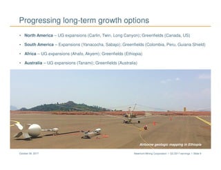 Newmont Mining Corporation I Q3 2017 earnings I Slide 9October 26, 2017
Progressing long-term growth options
• North America – UG expansions (Carlin, Twin, Long Canyon); Greenfields (Canada, US)
• South America – Expansions (Yanacocha, Sabajo); Greenfields (Colombia, Peru, Guiana Shield)
• Africa – UG expansions (Ahafo, Akyem); Greenfields (Ethiopia)
• Australia – UG expansions (Tanami); Greenfields (Australia)
Airborne geologic mapping in Ethiopia
 
