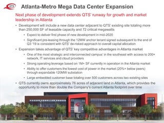 © QTS. All Rights Reserved. 7
Atlanta-Metro Mega Data Center Expansion
• Development will include a new data center adjacent to QTS’ existing site totaling more
than 250,000 SF of leasable capacity and 72 critical megawatts
• Expect to deliver first phase of new development in mid-2020
• Significant pre-leasing through the 12MW anchor tenant signed subsequent to the end of
Q3 ‘19 is consistent with QTS’ de-risked approach to overall capital allocation
• Expansion takes advantage of QTS’ key competitive advantages in Atlanta market
• One of the most strategic and interconnected campus’ in the southeast with access to 200+
network, IT services and cloud providers
• Strong operating leverage based on 1M+ SF currently in operation in the Atlanta market
• Ability to offer customers the lowest cost of power in the market (20%+ below peers)
through expandable 120MW substation
• Large embedded customer base totaling over 500 customers across two existing sites
• QTS currently owns approximately 76 acres of adjacent land in Atlanta, which provides the
opportunity to more than double the Company’s current Atlanta footprint over time
Next phase of development extends QTS’ runway for growth and market
leadership in Atlanta
 