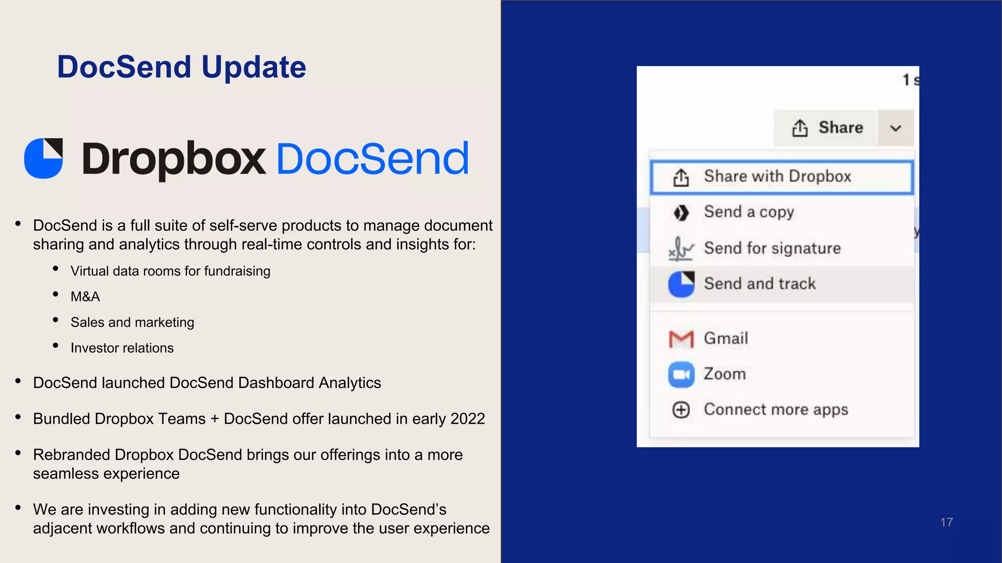 DocSend Update
• DocSend is a full suite of self-serve products to manage document
sharing and analytics through real-time controls and insights for:
• Virtual data rooms for fundraising
• M&A
• Sales and marketing
• Investor relations
• DocSend launched DocSend Dashboard Analytics
• Bundled Dropbox Teams + DocSend offer launched in early 2022
• Rebranded Dropbox DocSend brings our offerings into a more
seamless experience
• We are investing in adding new functionality into DocSend’s
adjacent workflows and continuing to improve the user experience 17
 