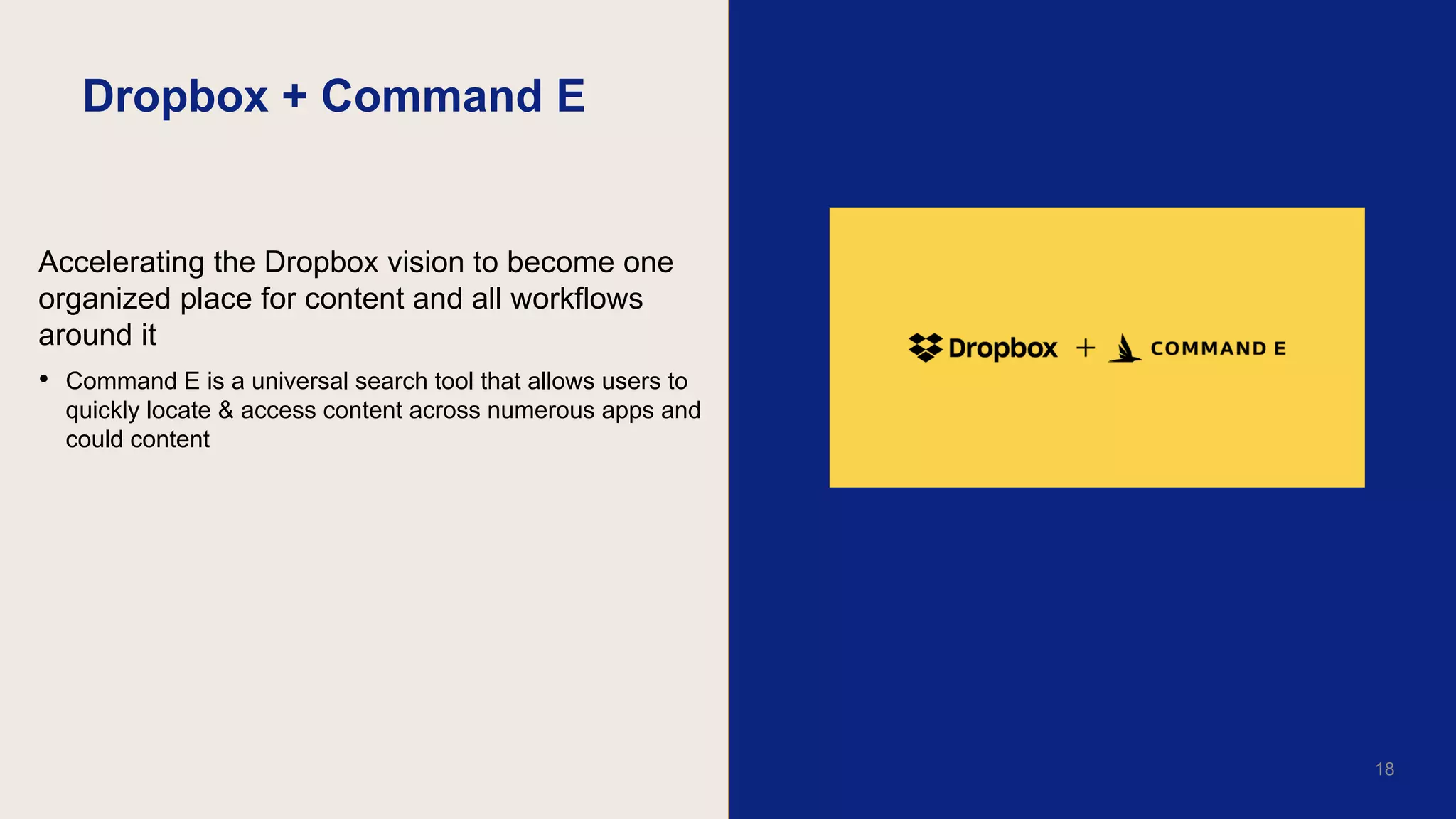 Dropbox + Command E
Accelerating the Dropbox vision to become one
organized place for content and all workflows
around it
• Command E is a universal search tool that allows users to
quickly locate & access content across numerous apps and
could content
17
18
 