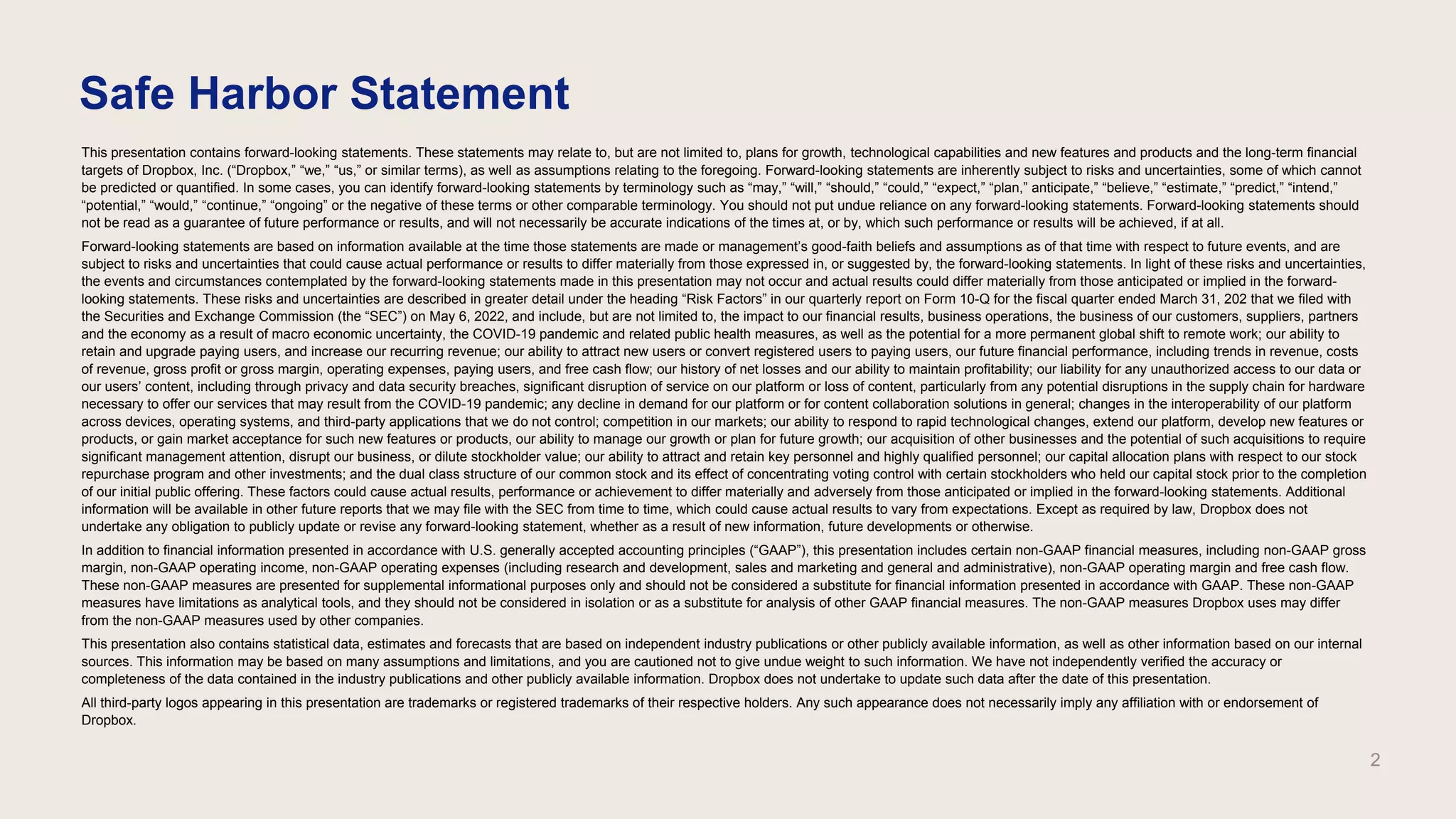 This presentation contains forward-looking statements. These statements may relate to, but are not limited to, plans for growth, technological capabilities and new features and products and the long-term financial
targets of Dropbox, Inc. (“Dropbox,” “we,” “us,” or similar terms), as well as assumptions relating to the foregoing. Forward-looking statements are inherently subject to risks and uncertainties, some of which cannot
be predicted or quantified. In some cases, you can identify forward-looking statements by terminology such as “may,” “will,” “should,” “could,” “expect,” “plan,” anticipate,” “believe,” “estimate,” “predict,” “intend,”
“potential,” “would,” “continue,” “ongoing” or the negative of these terms or other comparable terminology. You should not put undue reliance on any forward-looking statements. Forward-looking statements should
not be read as a guarantee of future performance or results, and will not necessarily be accurate indications of the times at, or by, which such performance or results will be achieved, if at all.
Forward-looking statements are based on information available at the time those statements are made or management’s good-faith beliefs and assumptions as of that time with respect to future events, and are
subject to risks and uncertainties that could cause actual performance or results to differ materially from those expressed in, or suggested by, the forward-looking statements. In light of these risks and uncertainties,
the events and circumstances contemplated by the forward-looking statements made in this presentation may not occur and actual results could differ materially from those anticipated or implied in the forward-
looking statements. These risks and uncertainties are described in greater detail under the heading “Risk Factors” in our quarterly report on Form 10-Q for the fiscal quarter ended March 31, 202 that we filed with
the Securities and Exchange Commission (the “SEC”) on May 6, 2022, and include, but are not limited to, the impact to our financial results, business operations, the business of our customers, suppliers, partners
and the economy as a result of macro economic uncertainty, the COVID-19 pandemic and related public health measures, as well as the potential for a more permanent global shift to remote work; our ability to
retain and upgrade paying users, and increase our recurring revenue; our ability to attract new users or convert registered users to paying users, our future financial performance, including trends in revenue, costs
of revenue, gross profit or gross margin, operating expenses, paying users, and free cash flow; our history of net losses and our ability to maintain profitability; our liability for any unauthorized access to our data or
our users’ content, including through privacy and data security breaches, significant disruption of service on our platform or loss of content, particularly from any potential disruptions in the supply chain for hardware
necessary to offer our services that may result from the COVID-19 pandemic; any decline in demand for our platform or for content collaboration solutions in general; changes in the interoperability of our platform
across devices, operating systems, and third-party applications that we do not control; competition in our markets; our ability to respond to rapid technological changes, extend our platform, develop new features or
products, or gain market acceptance for such new features or products, our ability to manage our growth or plan for future growth; our acquisition of other businesses and the potential of such acquisitions to require
significant management attention, disrupt our business, or dilute stockholder value; our ability to attract and retain key personnel and highly qualified personnel; our capital allocation plans with respect to our stock
repurchase program and other investments; and the dual class structure of our common stock and its effect of concentrating voting control with certain stockholders who held our capital stock prior to the completion
of our initial public offering. These factors could cause actual results, performance or achievement to differ materially and adversely from those anticipated or implied in the forward-looking statements. Additional
information will be available in other future reports that we may file with the SEC from time to time, which could cause actual results to vary from expectations. Except as required by law, Dropbox does not
undertake any obligation to publicly update or revise any forward-looking statement, whether as a result of new information, future developments or otherwise.
In addition to financial information presented in accordance with U.S. generally accepted accounting principles (“GAAP”), this presentation includes certain non-GAAP financial measures, including non-GAAP gross
margin, non-GAAP operating income, non-GAAP operating expenses (including research and development, sales and marketing and general and administrative), non-GAAP operating margin and free cash flow.
These non-GAAP measures are presented for supplemental informational purposes only and should not be considered a substitute for financial information presented in accordance with GAAP. These non-GAAP
measures have limitations as analytical tools, and they should not be considered in isolation or as a substitute for analysis of other GAAP financial measures. The non-GAAP measures Dropbox uses may differ
from the non-GAAP measures used by other companies.
This presentation also contains statistical data, estimates and forecasts that are based on independent industry publications or other publicly available information, as well as other information based on our internal
sources. This information may be based on many assumptions and limitations, and you are cautioned not to give undue weight to such information. We have not independently verified the accuracy or
completeness of the data contained in the industry publications and other publicly available information. Dropbox does not undertake to update such data after the date of this presentation.
All third-party logos appearing in this presentation are trademarks or registered trademarks of their respective holders. Any such appearance does not necessarily imply any affiliation with or endorsement of
Dropbox.
Safe Harbor Statement
2
 