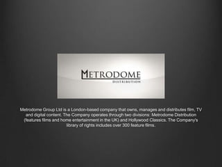 Metrodome Group Ltd is a London-based company that owns, manages and distributes film, TV
and digital content. The Company operates through two divisions: Metrodome Distribution
(features films and home entertainment in the UK) and Hollywood Classics. The Company's
library of rights includes over 300 feature films.

 