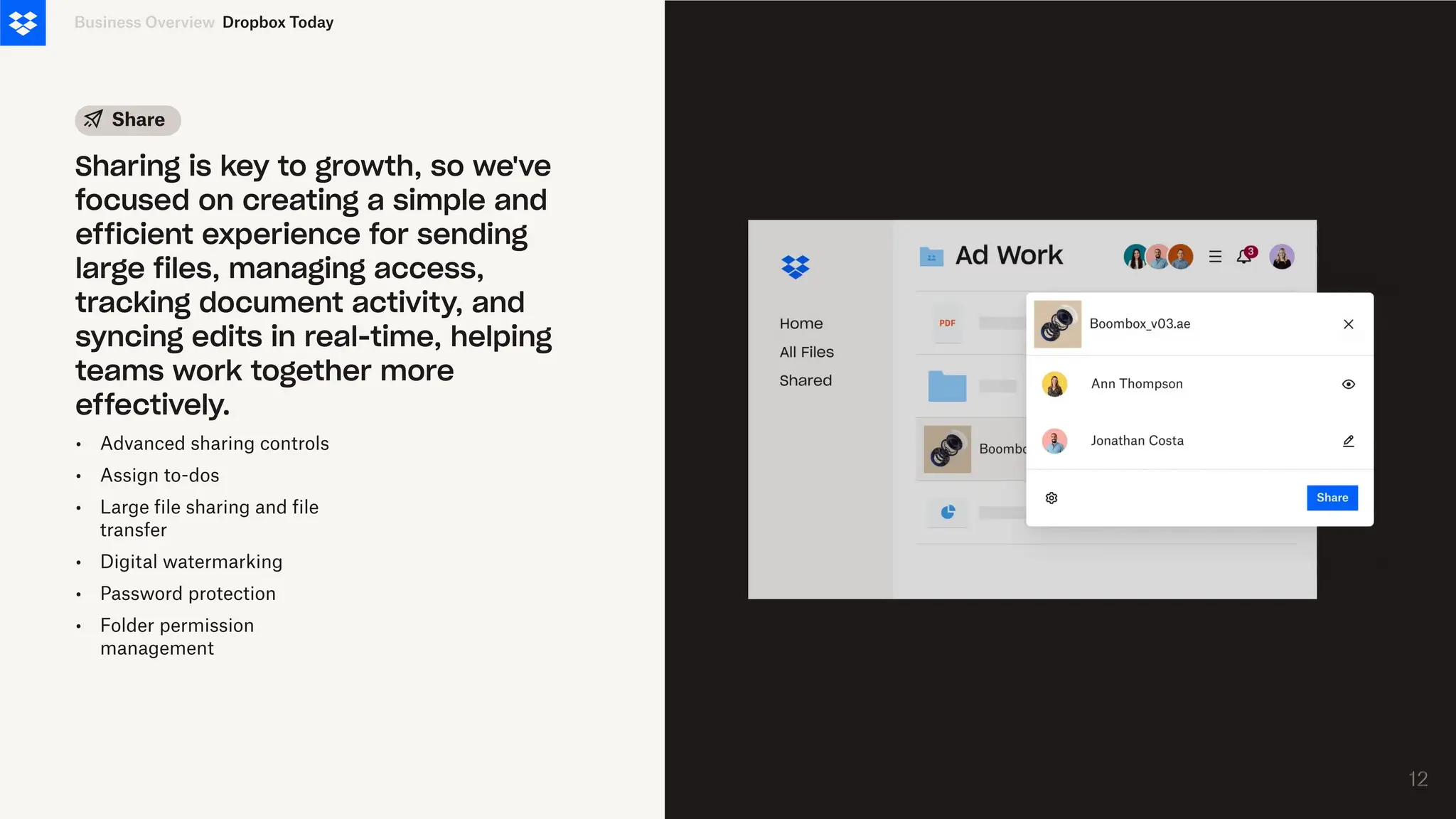 •
•
•
•
•
•
Advanced sharing controls
Assign to-dos
Large file sharing and file
transfer
Digital watermarking
Password protection
Folder permission
management
Business Overview
Sharing is key to growth, so we've
focused on creating a simple and
efficient experience for sending
large files, managing access,
tracking document activity, and
syncing edits in real-time, helping
teams work together more
effectively.
Share
Dropbox Today
12
12
 