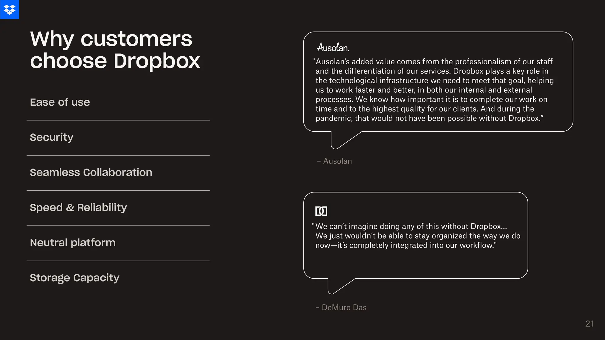 Why customers
choose Dropbox
We can’t imagine doing any of this without Dropbox…
We just wouldn’t be able to stay organized the way we do
now—it’s completely integrated into our workflow."
"
Ausolan's added value comes from the professionalism of our staff
and the differentiation of our services. Dropbox plays a key role in
the technological infrastructure we need to meet that goal, helping
us to work faster and better, in both our internal and external
processes. We know how important it is to complete our work on
time and to the highest quality for our clients. And during the
pandemic, that would not have been possible without Dropbox.”
"
– Ausolan
– DeMuro Das
Ease of use
Security
Seamless Collaboration
Speed & Reliability
Neutral platform
Storage Capacity
21
21
 