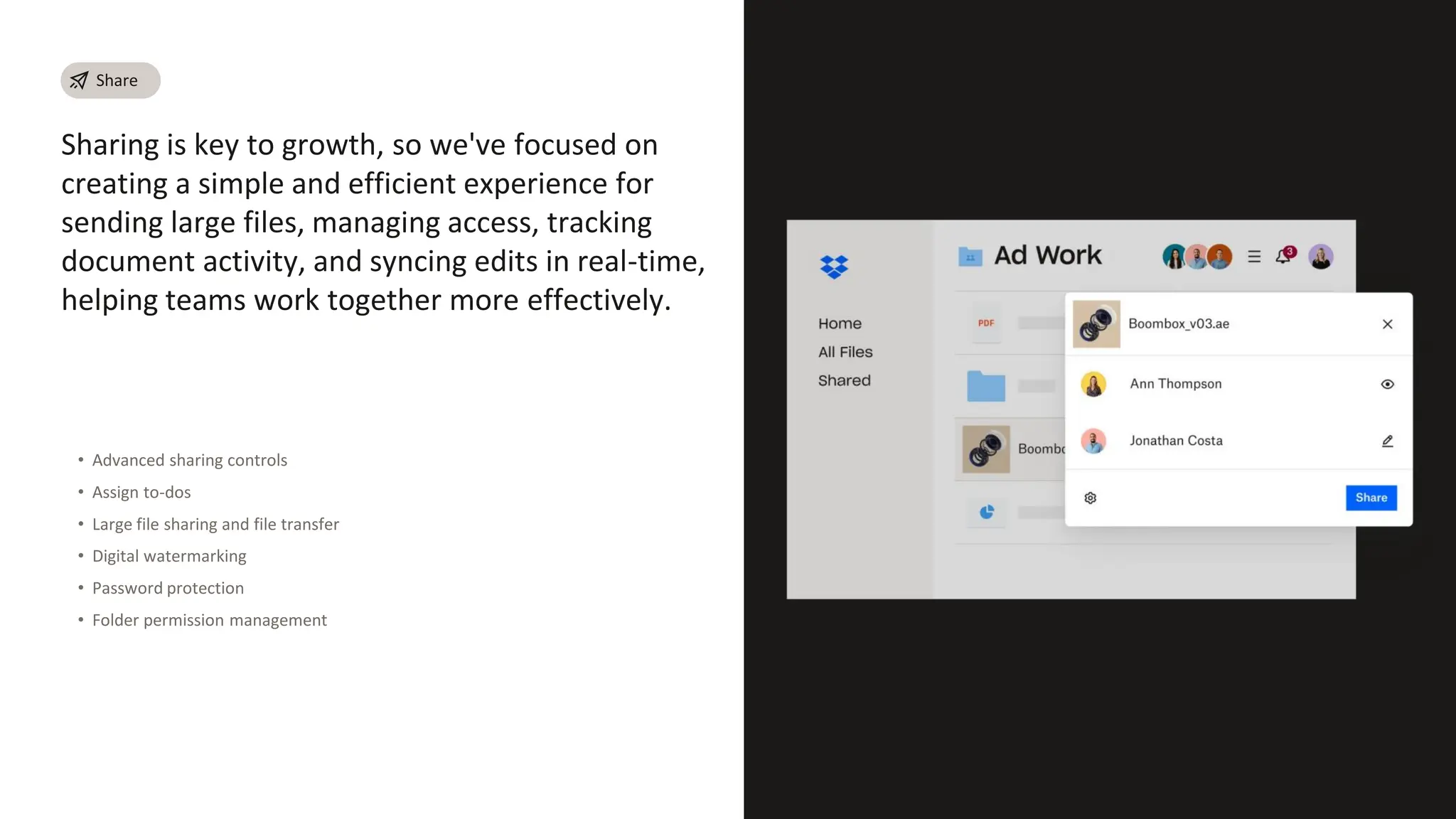 Sharing is key to growth, so we've focused on
creating a simple and efficient experience for
sending large files, managing access, tracking
document activity, and syncing edits in real-time,
helping teams work together more effectively.
• Advanced sharing controls
• Assign to-dos
• Large file sharing and file transfer
• Digital watermarking
• Password protection
• Folder permission management
Share
 