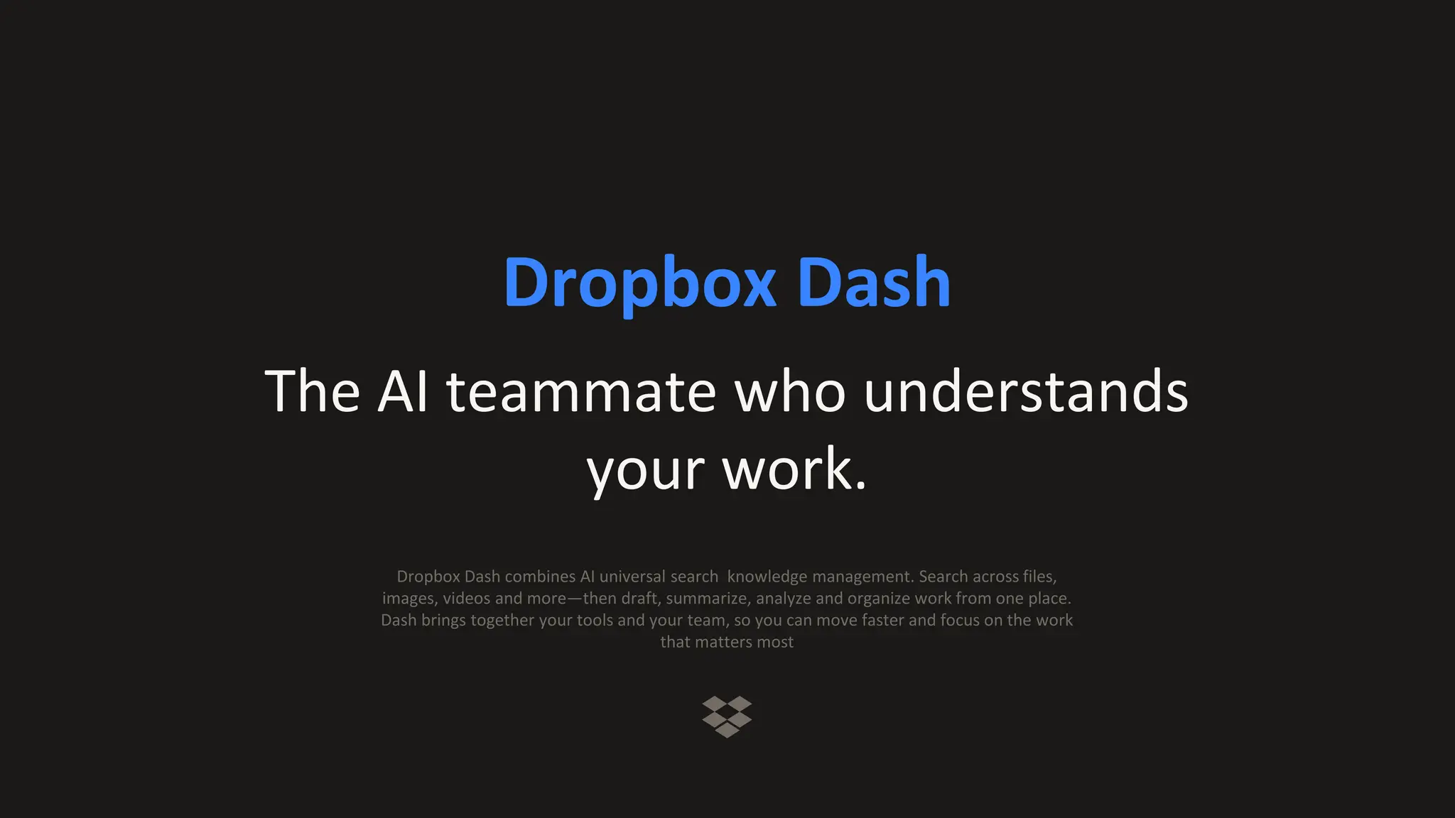 Dropbox Dash
The AI teammate who understands
your work.
Dropbox Dash combines AI universal search knowledge management. Search across files,
images, videos and more—then draft, summarize, analyze and organize work from one place.
Dash brings together your tools and your team, so you can move faster and focus on the work
that matters most
 