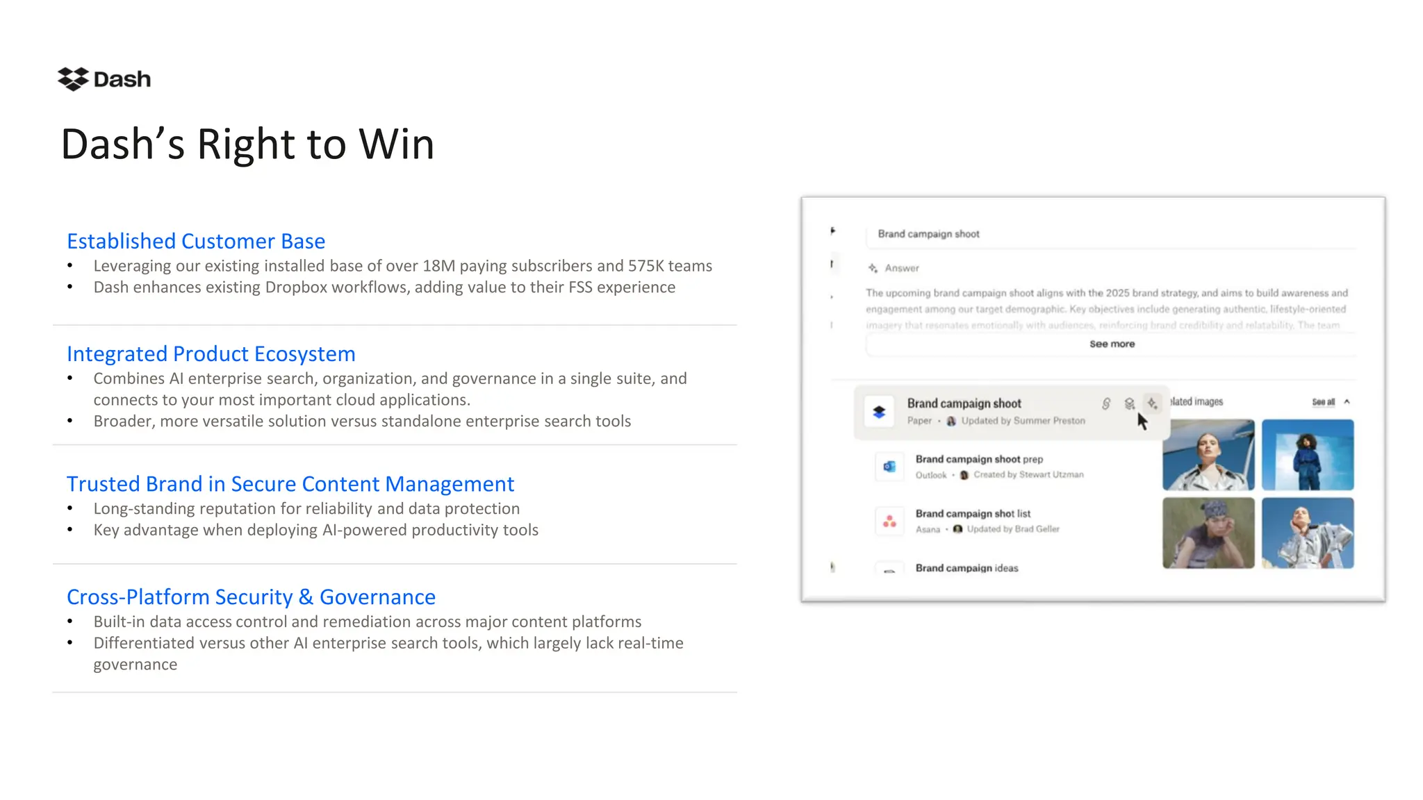 Dash’s Right to Win
Established Customer Base
• Leveraging our existing installed base of over 18M paying subscribers and 575K teams
• Dash enhances existing Dropbox workflows, adding value to their FSS experience
Integrated Product Ecosystem
• Combines AI enterprise search, organization, and governance in a single suite, and
connects to your most important cloud applications.
• Broader, more versatile solution versus standalone enterprise search tools
Trusted Brand in Secure Content Management
• Long-standing reputation for reliability and data protection
• Key advantage when deploying AI-powered productivity tools
Cross-Platform Security & Governance
• Built-in data access control and remediation across major content platforms
• Differentiated versus other AI enterprise search tools, which largely lack real-time
governance
 