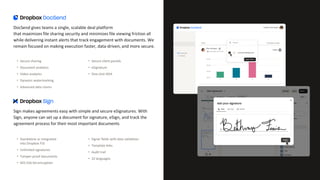 DocSend gives teams a single, scalable deal platform
that maximizes file sharing security and minimizes file viewing friction all
while delivering instant alerts that track engagement with documents. We
remain focused on making execution faster, data-driven, and more secure.
• Secure sharing
• Document analytics
• Video analytics
• Dynamic watermarking
• Advanced data rooms
• Secure client portals
• eSignature
• One-click NDA
Sign makes agreements easy with simple and secure eSignatures. With
Sign, anyone can set up a document for signature, eSign, and track the
agreement process for their most important documents
• Standalone or integrated
into Dropbox FSS
• Unlimited signatures
• Tamper-proof documents
• AES 256-bit encryption
• Signer fields with data validation
• Template links
• Audit trail
• 22 languages
 