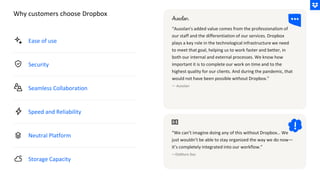 Ease of use
Security
Seamless Collaboration
Speed and Reliability
Neutral Platform
Storage Capacity
“Ausolan's added value comes from the professionalism of
our staff and the differentiation of our services. Dropbox
plays a key role in the technological infrastructure we need
to meet that goal, helping us to work faster and better, in
both our internal and external processes. We know how
important it is to complete our work on time and to the
highest quality for our clients. And during the pandemic, that
would not have been possible without Dropbox.”
— Ausolan
“We can’t imagine doing any of this without Dropbox… We
just wouldn’t be able to stay organized the way we do now—
it’s completely integrated into our workflow.”
—DeMuro Das
Why customers choose Dropbox
 