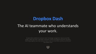 Dropbox Dash
The AI teammate who understands
your work.
Dropbox Dash combines AI universal search knowledge management. Search across files,
images, videos and more—then draft, summarize, analyze and organize work from one place.
Dash brings together your tools and your team, so you can move faster and focus on the work
that matters most
 