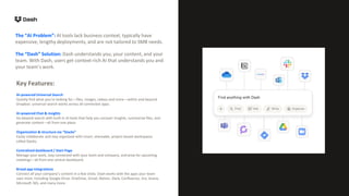 AI-powered Universal Search
Quickly find what you’re looking for—files, images, videos and more—within and beyond
Dropbox: universal search works across all connected apps.
AI-powered Chat & insights
Go beyond search with built-in AI tools that help you uncover insights, summarize files, and
generate content—all from one place.
Organization & structure via “Stacks”
Easily collaborate and stay organized with smart, shareable, project-based workspaces
called Stacks.
Centralized dashboard / Start Page
Manage your work, stay connected with your team and company, and prep for upcoming
meetings—all from one central dashboard.
Broad app integrations
Connect all your company’s content in a few clicks: Dash works with the apps your team
uses most, including Google Drive, OneDrive, Gmail, Notion, Slack, Confluence, Jira, Asana,
Microsoft 365, and many more.
The “AI Problem”: AI tools lack business context, typically have
expensive, lengthy deployments, and are not tailored to SMB needs.
Key Features:
The “Dash” Solution: Dash understands you, your content, and your
team. With Dash, users get context-rich AI that understands you and
your team’s work.
 