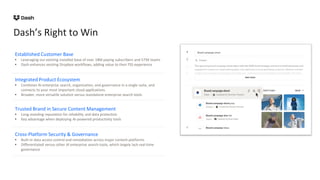 Dash’s Right to Win
Established Customer Base
• Leveraging our existing installed base of over 18M paying subscribers and 575K teams
• Dash enhances existing Dropbox workflows, adding value to their FSS experience
Integrated Product Ecosystem
• Combines AI enterprise search, organization, and governance in a single suite, and
connects to your most important cloud applications.
• Broader, more versatile solution versus standalone enterprise search tools
Trusted Brand in Secure Content Management
• Long-standing reputation for reliability and data protection
• Key advantage when deploying AI-powered productivity tools
Cross-Platform Security & Governance
• Built-in data access control and remediation across major content platforms
• Differentiated versus other AI enterprise search tools, which largely lack real-time
governance
 