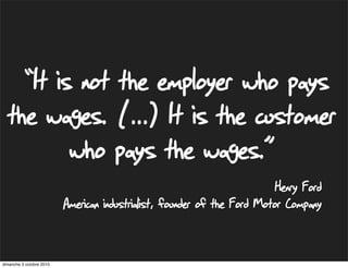“It is not the employer who pays
  the wages. (...) It is the customer
        who pays the wages.”
                                                                          Henry Ford
                          American industrialist, founder of the Ford Motor Company


dimanche 3 octobre 2010
 