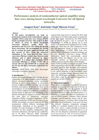 Anupjeet Kaur, Kulwinder Singh, Bhawna Utreja / International Journal of Engineering
Research and Applications (IJERA) ISSN: 2248-9622 www.ijera.com
Vol. 3, Issue 4, Jul-Aug 2013, pp. 108-113
108 | P a g e
Performance analysis of semiconductor optical amplifier using
four wave mixing based wavelength Converter for all Optical
networks.
Anupjeet Kaur1
, Kulwinder Singh2
,Bhawna Utreja3
1
Student, 2
Associate Professor,3
Assistant Professor,UCoE, Punjabi University, Patiala
Abstract
In this paper, investigations are made on
performance analysis of the semiconductor optical
amplifier (SOA) using four wave mixing (FWM)
based wavelength converter. This analysis is done
at 10Gb/s in terms of shifted wavelength
conversion efficiency, quality factor (Q-
parameter) and bit error rate (BER) for up and
down conversions. The investigations are carried
out by varying the probe signal wavelength and
bias current of SOA. From the numerical
simulations it has been observed that down-
conversion efficiency is more than Up-conversion
efficiency and it starts decreases at larger
wavelengths. It is found that maximum FWM
conversion efficiency is around 27.3417 dB at
current 160 mA and 28.5669 dB at current 160
mA for up and down conversion respectively for
10Gb/s.
Keywords: FWM, XGM, XPM, SOA, Wavelength
conversion, Conversion efficiency..
I. Introduction
Optical wavelength converters have become the key
components of the future broadcast optical networks.
Optical wavelength converters remove wavelength
blocking in optical cross connects in wavelength
division multiplexed(WDM) networks and increase
flexibility and capacity of network for fixed set of
wavelength [1]. A wavelength converter is an optical
device which is used for the purpose of converting an
injected signal of light from one wavelength to the
desired wavelength in a system or network. There are
four main types of nonlinearity: cross-gain
modulation (XGM), cross-phase modulation (XPM),
self-phase modulation (SPM) and four-wave mixing
(FWM). Wavelength conversion exploiting the SOA
nonlinearities exhibits different advantages and
disadvantages, depending on the operation. For
example, the main advantages of XGM wavelength
converters are their simplistic configurations, high
conversion efficiencies and high bit rate capabilities
(up to 40 Gb/s). However, XGM wavelength
converter suffers from several drawbacks such as the
required large input power to saturate the SOA, high
noise figure, an inverted output signal in comparison
to the input signal. Alternatively, the XPM method
can be utilized in such a way to overcome the
disadvantages of XGM, by placing one or more
SOAs in an interferometric configuration [2]. Further
XGM and, XPM does not offer transparency to bit
rate and modulation format. In order to overcome
these disadvantages of XGM, XPM, Four wave
mixing (FWM) wavelength conversion technique can
be used. Recently, four-wave mixing (FWM),
nonlinearity based on semiconductor optical
amplifier (SOA) has become one of the most
favorable methods of wavelength conversion,
offering numerous benefits to the system designer.
Unlike XGM and XPM wavelength converters, FWM
offers transparency to bit rate and modulation format,
and hence preserves both the phase and amplitude
information. This is due to the non-changing nature
of the optical properties of the information signal
during the conversion process occurring within the
SOA. The FWM-based wavelength converter in an
SOA offers a high bit rate capability up to tens of
gigabits per second (10Gb/s).
II. Theoretical analysis
When optical communication systems are operated at
moderate power (a few milliwatts) and at bit rates up
to about 2.5Gb/s, they can be assumed as linear
systems.However, at higher bit rates such as 10Gb/s
and above and/or at higher transmitted powers, it is
important to consider the effect of nonlinearities. In
case of WDM systems, nonlinear effects become
important even at moderate powers and bit rates.
Four-wave mixing is a nonlinear effect arising from
third-order optical nonlinearity. It can occur if at least
two different frequency components propagate
together in a nonlinear medium such as an optical
fiber. Fig.1. shows a simple principle of mixing of
two waves at frequency ω1 and ω2 such that ω2>ω1. In
effect, two new frequency components are generated:
ω2=ω1-(ω2-ω1)=2ω1-ω2 and ω4=ω2+(ω2-ω1)=2ω2-ω1.
Furthermore frequency ω3 or ω4 can be amplified.
 