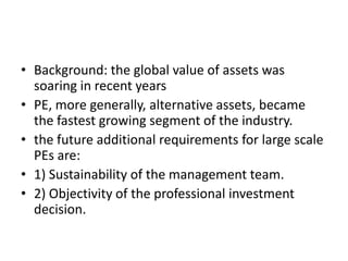 • Background: the global value of assets was
soaring in recent years
• PE, more generally, alternative assets, became
the fastest growing segment of the industry.
• the future additional requirements for large scale
PEs are:
• 1) Sustainability of the management team.
• 2) Objectivity of the professional investment
decision.
 