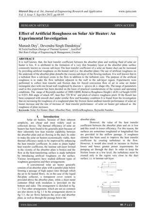Manash Dey et al. Int. Journal of Engineering Research and Application www.ijera.com
Vol. 3, Issue 5, Sep-Oct 2013, pp.88-95
www.ijera.com 88 | P a g e
Effect of Artificial Roughness on Solar Air Heater: An
Experimental Investigation
Manash Dey1
, Devendra Singh Dandotiya2.
M.Tech,FinalSem (Design of Thermal System) 1.
, Asst.Prof2.
Shri Ram College of Engineering & Management, Gwalior
ABSTRACT:
It is well known, that, the heat transfer coefficient between the absorber plate and working fluid of solar air
heater is low. It is attributed to the formation of a very thin boundary layer at the absorber plate surface
commonly known as viscous sub-layer The heat transfer coefficient of a solar air heater duct can be increased
by providing artificial roughness on the heated wall (i.e. the absorber plate) The use of artificial roughness on
the underside of the absorber plate disturbs the viscous sub-layer of the flowing medium. It is well known that in
a turbulent flow a sub-layer exists in the flow in addition to the turbulent core. The purpose of the artificial
roughness is to make the flow turbulent adjacent to the wall in the sub-layer region. Experiments were
performed to collect heat transfer and friction data for forced convection flow of air in solar air heater
rectangular duct with one broad wall roughened by discrete v –groove & v- shape ribs. The range of parameters
used in this experiment has been decided on the basis of practical considerations of the system and operating
conditions. The range of Reynolds number of 3000-14000, Relative Roughness Height ( eh/D ) of height 0.030
to 0.035, Rib angle of attack 600
, heat flux 720 W/m2
and pitch of relative roughness pitch 10 the Result has
been compared with smooth duct under similar flow and boundary condition It is found from the investigation
that on increasing the roughness of a roughened plate the friction factor andheat transfer performance of solar air
heater increase and the rate of increase of heat transfer performance of solar air heater get reduced as the
roughness of plate increases.
Keywords:-Solar Air Heater, Duct, Absorber Plate, ArtificialRoughness, Reynolds Number,
I. Introduction
Solar air heaters, because of their inherent
simplicity, are cheap and most widely used as
collection device. The thermal efficiency of solar air
heaters has been found to be generally poor because of
their inherently low heat transfer capability between
the absorber plate and air flowing in the duct. In order
to make the solar air heaters economically viable, their
thermal efficiency needs to be improved by enhancing
the heat transfer coefficient. In order to attain higher
heat transfer coefficient, the laminar sub-layer formed
in the vicinity of the absorber plate is broken and the
flow at the heat-transferring surface is made turbulent
by introducing artificial roughness on the surface.
Various investigators have studied different types of
roughness geometries and their arrangements.
A conventional solar air heater generally
consists of an absorber plate with a parallel plate below
forming a passage of high aspect ratio through which
the air to be heated flows. As in the case of the liquid
flat-plate collector, a transparent cover system is
provided above the absorber plate, while a sheet metal
container filled with insulation is 'provided on the
bottom and sides. The arrangement is sketched in fig.
1.1 Two other arrangement, which are not so common
are also shown in fig 1.1 In the arrangement shown in
fig 1.1, the air flows between the cover and absorber
plate; as well as through the passage below the
absorber plate.
However, the value of the heat transfer
coefficient between the absorber plate and air is low
and this result in lower efficiency. For this reason, the
surfaces are sometimes roughened or longitudinal fins
are provided in the airflow passage. A roughness
element has been used to improve the heat transfer
coefficient by creating turbulence in the flow.
However, it would also result in increase in friction
losses and hence greater power requirements for
pumping air through the duct. In order to keep the
friction losses at a low level, the turbulence must be
created only in the region very close to the duct
surface, i.e. in laminar sub layer.
RESEARCH ARTICLE OPEN ACCESS
 