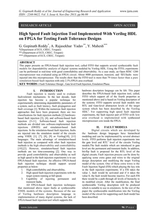 G. Gopinath Reddy et al Int. Journal of Engineering Research and Application
ISSN : 2248-9622, Vol. 3, Issue 6, Nov-Dec 2013, pp.96-99

RESEARCH ARTICLE

www.ijera.com

OPEN ACCESS

High Speed Fault Injection Tool Implemented With Verilog HDL
on FPGA for Testing Fault Tolerance Designs
G. Gopinath Reddy*, A. Rajasekhar Yadav**, Y. Mahesh***
*(Department of ECE, CREC, Tirupati)
** (Department of ECE, CREC, Tirupati)
*** (Department of ECE, CREC, Tirupati)

ABSTRACT
This paper presents an FPGA-based fault injection tool, called FITO that supports several synthesizable fault
models for dependability analysis of digital systems modeled by Verilog HDL. Using the FITO, experiments
can be performed in real-time with good controllability and observability. As a case study, an Open RISC 1200
microprocessor was evaluated using an FPGA circuit. About 4000 permanent, transient, and SEUfaults were
injected into this microprocessor. The results show that the FITO tool is more than 79 times faster than a pure
simulation-based fault injection with only 2.5% FPGA area overhead.
KEY WORDS : Fault Tolerance Design , Gate level Fault Injection, Emulation Phase.

I.

INTRODUCTION

Fault injection is mainly used to evaluate
fault-tolerant mechanisms. In the last decade, fault
injection has become a popular technique for
experimentally determining dependability parameters of
a system, such as fault latency, fault propagation and
fault coverage [1]. Within the numerous fault injection
approaches that have been proposed, there are two
classifications for fault injection methods [2] hardwarebased fault injection [3], [4], and software-based fault
injection [5-11]. Software-based fault injection
methods are divided into software-implemented fault
injections (SWIFI) and simulation-based fault
injections. In the simulation-based fault injection, faults
are injected into the simulation model of the circuits
using VHDL [1], [7], [8], [9] or Verilog[10], [11]
languages. The main advantage of simulation-based
fault injection as compared with other fault injection
methods is the high observability and controllability
[10],[2]. However, simulation-based fault injection
methods are too time-consuming [2]. One way to
provide good controllability and observability as well
as high speed in the fault injection experiments is to use
FPGA-based fault injection. An effective FPGA-based
fault injection technique should support several
properties as below:
1. High controllability and observability,
2. High speed fault injection experiments with the
target system running at full speed,
3. Capability of injecting permanent and
transient faults,
All FPGA-based fault injection techniques
that mentioned above inject faults at synthesizable
VHDL models of the systems. Because of the use
of Verilog hardware description language in
implementation of many digital systems, the lack of
FPGA-based fault injection tool which supports this
www.ijera.com

hardware description language can be felt. This paper
describes the FPGA-based fault injection tool, called,
FITO which support all of the fourth properties as
mentioned above and is based on Verilog description of
the systems. FITO supports several fault models into
RTL and Gate-level abstraction levels of the target
system which has been described by the Verilog
HDL2. For supporting high speed fault injection
experiments, the fault injector part of FITO with low
area overhead is implemented with synthesized
microprocessor core inside the FPGA.

II.

FAULT MODELS

Digital circuits which are developed by
the hardware design languages have hierarchical
modeling and can be implemented by several abstract
levels. FITO performs fault injection experiments into
the gate level and RTL3 level of the circuits Verilog
models.The fault models which are introduced in gate
level are the permanent and transient faults. In addition,
bit-flip fault is proposed for the RTL level of the
digital circuits. Fault injection process can be done by
applying some extra gates and wires to the original
design description and modifying the target Verilog
model of the system. One of these extra wires is the
Fault Injection Signal (FIS) which playing the key role
in the fault injection experiments. If a FIS takes the
value 1, fault would be activated and if it takes the
value 0, the fault would become inactive. For each FIS
there would be a path through all levels of hierarchy to
its modified circuit. After the modification, the final
synthesizable Verilog description will be produced
which is suitable to use in emulators. In the rest of the
paper the synthesizable modification into the Verilog
model of the circuit for supporting each fault model has
been described.

96 | P a g e

 