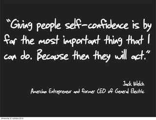 Jack Welch
Amercian Entrepreneur and former CEO of General Electric
“Giving people self-confidence is by
far the most important thing that I
can do. Because then they will act.”
dimanche 31 octobre 2010
 