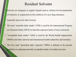 Residual Solvents
• Solvents are inorganic or organic liquids used as vehicles for the preparation
of solutions or suspensions in the synthesis of a new drug substance.
• Generally known for their toxicity.
• The term "tolerable daily intake" (TDI) is used by the International Program
on Chemical Safety (IPCS) to describe exposure limits of toxic chemicals.
• “Acceptable daily intake" (ADI) is used by the World Health Organization
(WHO) and other national and international health authorities and institutes.
• The new term "permitted daily exposure" (PDE) is defined in the present
guideline as a pharmaceutically acceptable intake of residual solvents.
 