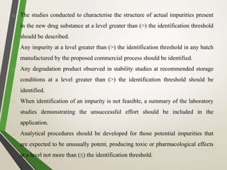 o The studies conducted to characterise the structure of actual impurities present
in the new drug substance at a level greater than (>) the identification threshold
should be described.
o Any impurity at a level greater than (>) the identification threshold in any batch
manufactured by the proposed commercial process should be identified.
o Any degradation product observed in stability studies at recommended storage
conditions at a level greater than (>) the identification threshold should be
identified.
o When identification of an impurity is not feasible, a summary of the laboratory
studies demonstrating the unsuccessful effort should be included in the
application.
o Analytical procedures should be developed for those potential impurities that
are expected to be unusually potent, producing toxic or pharmacological effects
at a level not more than (≤) the identification threshold.
 