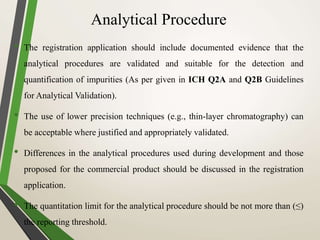 Analytical Procedure
• The registration application should include documented evidence that the
analytical procedures are validated and suitable for the detection and
quantification of impurities (As per given in ICH Q2A and Q2B Guidelines
for Analytical Validation).
• The use of lower precision techniques (e.g., thin-layer chromatography) can
be acceptable where justified and appropriately validated.
• Differences in the analytical procedures used during development and those
proposed for the commercial product should be discussed in the registration
application.
• The quantitation limit for the analytical procedure should be not more than (≤)
the reporting threshold.
 