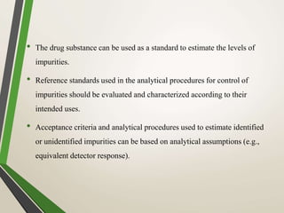• The drug substance can be used as a standard to estimate the levels of
impurities.
• Reference standards used in the analytical procedures for control of
impurities should be evaluated and characterized according to their
intended uses.
• Acceptance criteria and analytical procedures used to estimate identified
or unidentified impurities can be based on analytical assumptions (e.g.,
equivalent detector response).
 