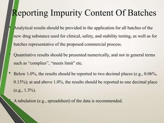 Reporting Impurity Content Of Batches
• Analytical results should be provided in the application for all batches of the
new drug substance used for clinical, safety, and stability testing, as well as for
batches representative of the proposed commercial process.
• Quantitative results should be presented numerically, and not in general terms
such as “complies”, “meets limit” etc.
• Below 1.0%, the results should be reported to two decimal places (e.g., 0.06%,
0.13%); at and above 1.0%, the results should be reported to one decimal place
(e.g., 1.3%).
• A tabulation (e.g., spreadsheet) of the data is recommended.
 
