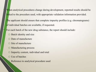 • When analytical procedures change during development, reported results should be
linked to the procedure used, with appropriate validation information provided.
• The applicant should ensure that complete impurity profiles (e.g. chromatograms)
of individual batches are available, if requested.
• For each batch of the new drug substance, the report should include:
o Batch identity and size
o Date of manufacture
o Site of manufacture
o Manufacturing process
o Impurity content, individual and total
o Use of batches
o Reference to analytical procedure used
 