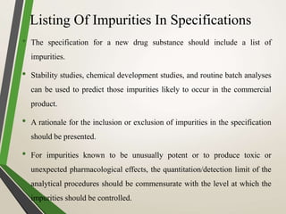 Listing Of Impurities In Specifications
• The specification for a new drug substance should include a list of
impurities.
• Stability studies, chemical development studies, and routine batch analyses
can be used to predict those impurities likely to occur in the commercial
product.
• A rationale for the inclusion or exclusion of impurities in the specification
should be presented.
• For impurities known to be unusually potent or to produce toxic or
unexpected pharmacological effects, the quantitation/detection limit of the
analytical procedures should be commensurate with the level at which the
impurities should be controlled.
 