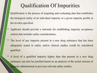 Qualification Of Impurities
• Qualification is the process of acquiring and evaluating data that establishes
the biological safety of an individual impurity or a given impurity profile at
the level(s) specified.
• Applicant should provide a rationale for establishing impurity acceptance
criteria that includes safety considerations.
• The level of any impurity present in a new drug substance that has been
adequately tested in safety and/or clinical studies would be considered
qualified.
• A level of a qualified impurity higher than that present in a new drug
substance can also be justified based on an analysis of the actual amount of
impurity administered in previous relevant safety studies.
 