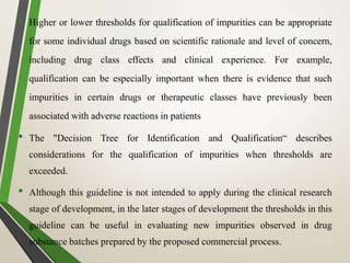 • Higher or lower thresholds for qualification of impurities can be appropriate
for some individual drugs based on scientific rationale and level of concern,
including drug class effects and clinical experience. For example,
qualification can be especially important when there is evidence that such
impurities in certain drugs or therapeutic classes have previously been
associated with adverse reactions in patients
• The "Decision Tree for Identification and Qualification“ describes
considerations for the qualification of impurities when thresholds are
exceeded.
• Although this guideline is not intended to apply during the clinical research
stage of development, in the later stages of development the thresholds in this
guideline can be useful in evaluating new impurities observed in drug
substance batches prepared by the proposed commercial process.
 