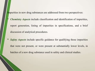 Impurities in new drug substances are addressed from two perspectives:
• Chemistry Aspects include classification and identification of impurities,
report generation, listing of impurities in specifications, and a brief
discussion of analytical procedures.
• Safety Aspects include specific guidance for qualifying those impurities
that were not present, or were present at substantially lower levels, in
batches of a new drug substance used in safety and clinical studies.
 
