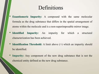 Definitions
• Enantiomeric Impurity: A compound with the same molecular
formula as the drug substance that differs in the spatial arrangement of
atoms within the molecule and is a non-superimposable mirror image.
• Identified Impurity: An impurity for which a structural
characterization has been achieved.
• Identification Threshold: A limit above (>) which an impurity should
be identified.
• Impurity: Any component of the new drug substance that is not the
chemical entity defined as the new drug substance.
 