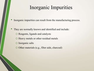 Inorganic Impurities
• Inorganic impurities can result from the manufacturing process.
• They are normally known and identified and include:
o Reagents, ligands and catalysts
o Heavy metals or other residual metals
o Inorganic salts
o Other materials (e.g., filter aids, charcoal)
 