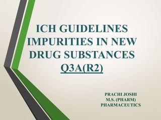 ICH GUIDELINES
IMPURITIES IN NEW
DRUG SUBSTANCES
Q3A(R2)
PRACHI JOSHI
M.S. (PHARM)
PHARMACEUTICS
 