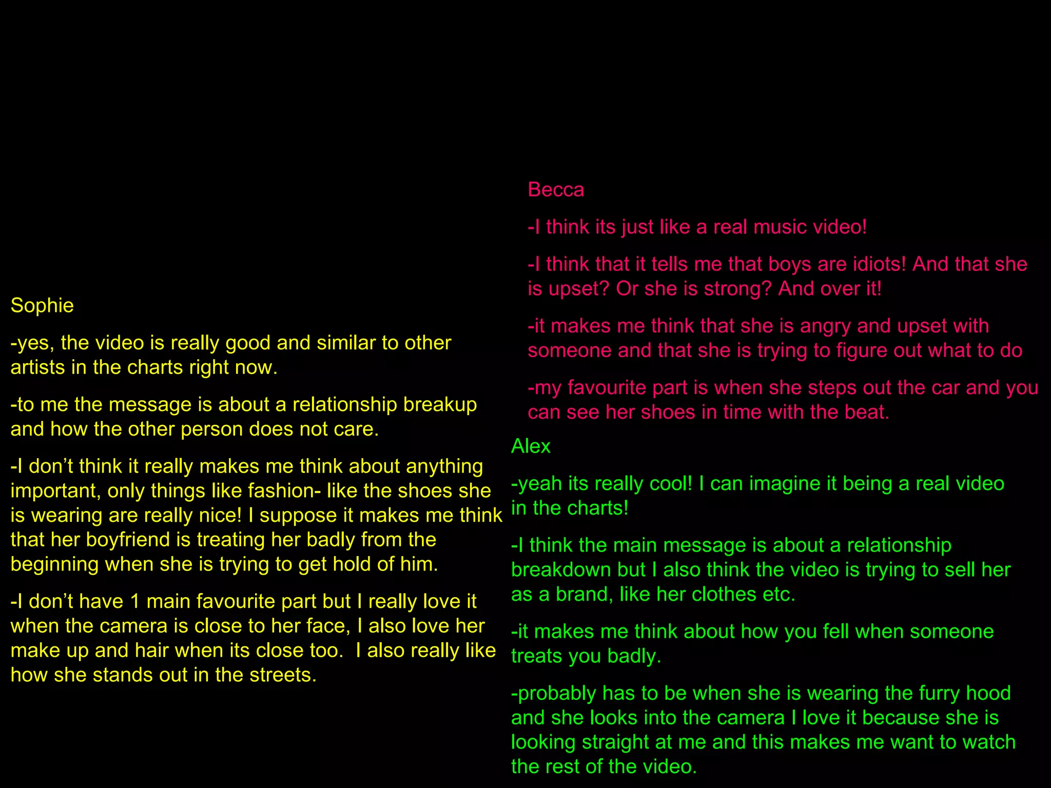 To gain more useful feedback I also showed my video to a group of my friends who are all interested in the pop genre. By doing this I was able to gain qualitative data, which I can then interpret and evaluate effectively. I played them the video and asked them questions: -do you think that the music video represents the intended gene (pop)? -what message does the video portray to you? -what does the video make you think about? -what is your favourite part? Sophie -yes, the video is really good and similar to other artists in the charts right now. -to me the message is about a relationship breakup and how the other person does not care. -I don’t think it really makes me think about anything important, only things like fashion- like the shoes she is wearing are really nice! I suppose it makes me think that her boyfriend is treating her badly from the beginning when she is trying to get hold of him. -I don’t have 1 main favourite part but I really love it when the camera is close to her face, I also love her make up and hair when its close too.  I also really like how she stands out in the streets. Becca -I think its just like a real music video! -I think that it tells me that boys are idiots! And that she is upset? Or she is strong? And over it! -it makes me think that she is angry and upset with someone and that she is trying to figure out what to do -my favourite part is when she steps out the car and you can see her shoes in time with the beat. Alex -yeah its really cool! I can imagine it being a real video in the charts! -I think the main message is about a relationship breakdown but I also think the video is trying to sell her as a brand, like her clothes etc. -it makes me think about how you fell when someone treats you badly. -probably has to be when she is wearing the furry hood and she looks into the camera I love it because she is looking straight at me and this makes me want to watch the rest of the video. 
