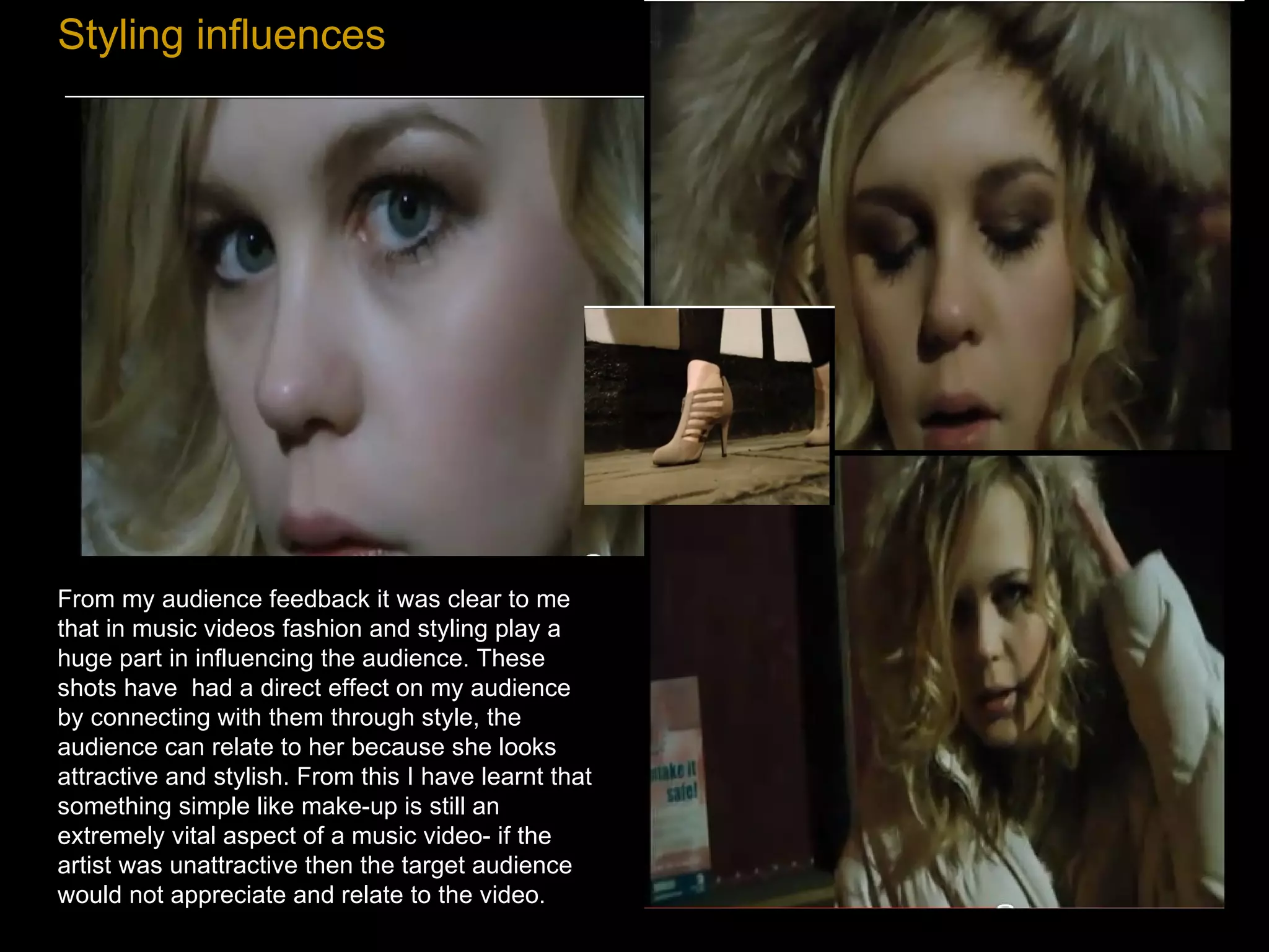 Styling influences From my audience feedback it was clear to me that in music videos fashion and styling play a huge part in influencing the audience. These shots have  had a direct effect on my audience by connecting with them through style, the audience can relate to her because she looks attractive and stylish. From this I have learnt that something simple like make-up is still an extremely vital aspect of a music video- if the artist was unattractive then the target audience would not appreciate and relate to the video. 