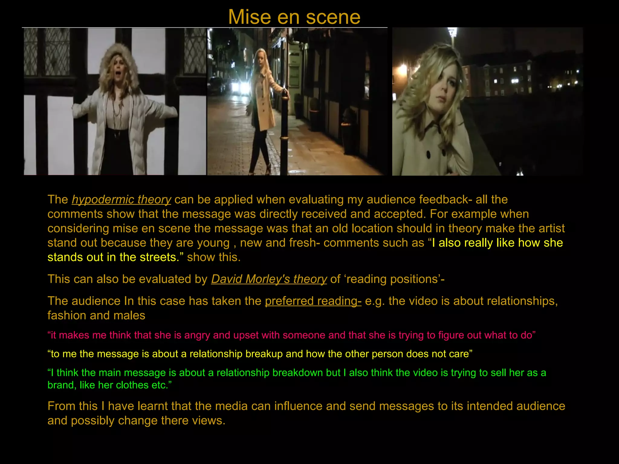Mise en scene The  hypodermic theory  can be applied when evaluating my audience feedback- all the comments show that the message was directly received and accepted. For example when considering mise en scene the message was that an old location should in theory make the artist stand out because they are young , new and fresh- comments such as “ I also really like how she stands out in the streets.”  show this. This can also be evaluated by  David Morley's theory  of ‘reading positions’- The audience In this case has taken the  preferred reading-  e.g. the video is about relationships, fashion and males “ it makes me think that she is angry and upset with someone and that she is trying to figure out what to do” “ to me the message is about a relationship breakup and how the other person does not care” “ I think the main message is about a relationship breakdown but I also think the video is trying to sell her as a brand, like her clothes etc.” From this I have learnt that the media can influence and send messages to its intended audience and possibly change there views. 