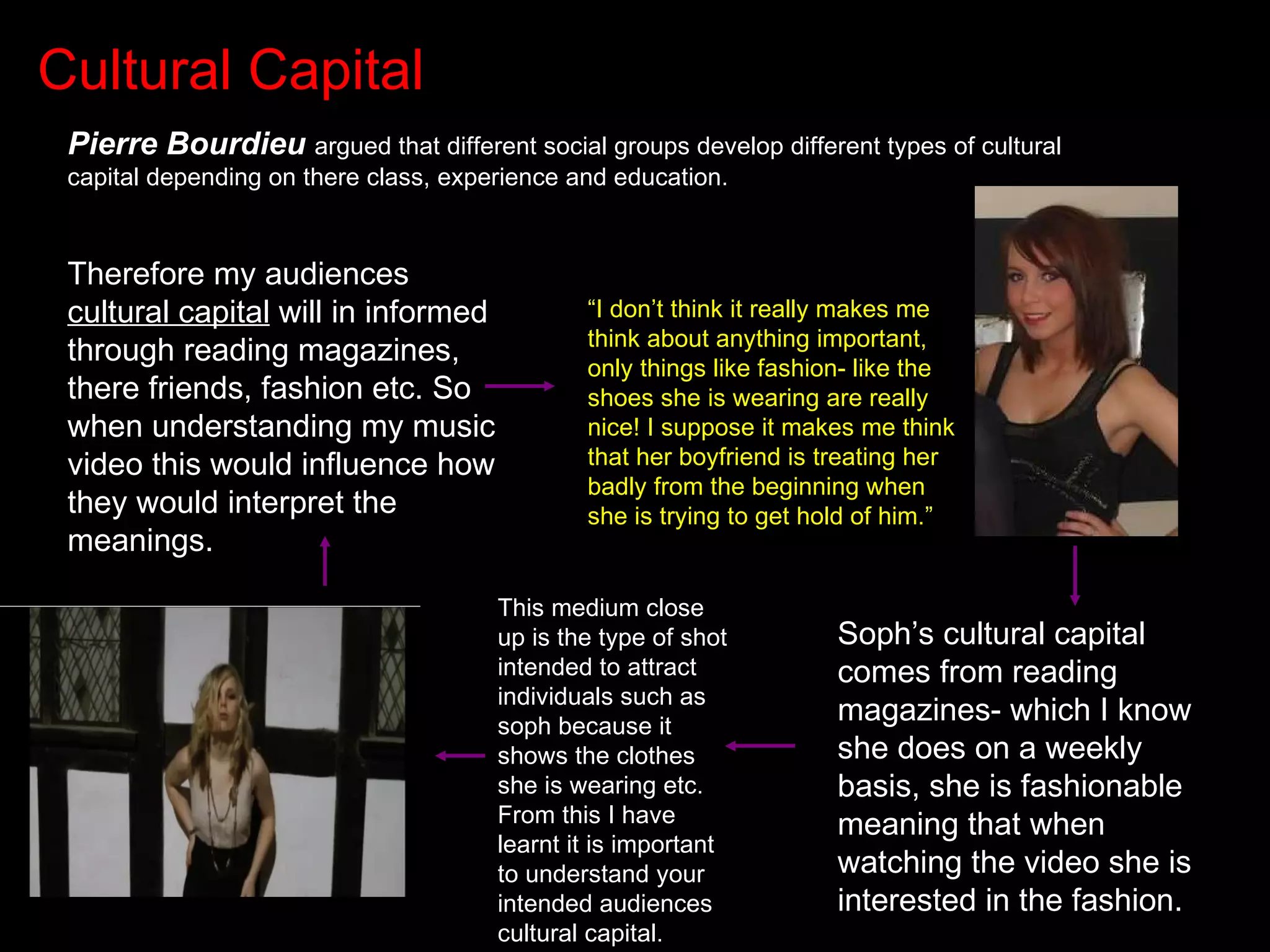 Cultural Capital Pierre Bourdieu   argued that different social groups develop different types of cultural capital depending on there class, experience and education. Therefore my audiences  cultural capital  will in informed through reading magazines, there friends, fashion etc. So when understanding my music video this would influence how they would interpret the meanings.  “ I don’t think it really makes me think about anything important, only things like fashion- like the shoes she is wearing are really nice! I suppose it makes me think that her boyfriend is treating her badly from the beginning when she is trying to get hold of him.” Soph’s cultural capital comes from reading magazines- which I know she does on a weekly basis, she is fashionable meaning that when watching the video she is interested in the fashion. This medium close up is the type of shot intended to attract individuals such as soph because it shows the clothes she is wearing etc. From this I have learnt it is important to understand your intended audiences cultural capital. 