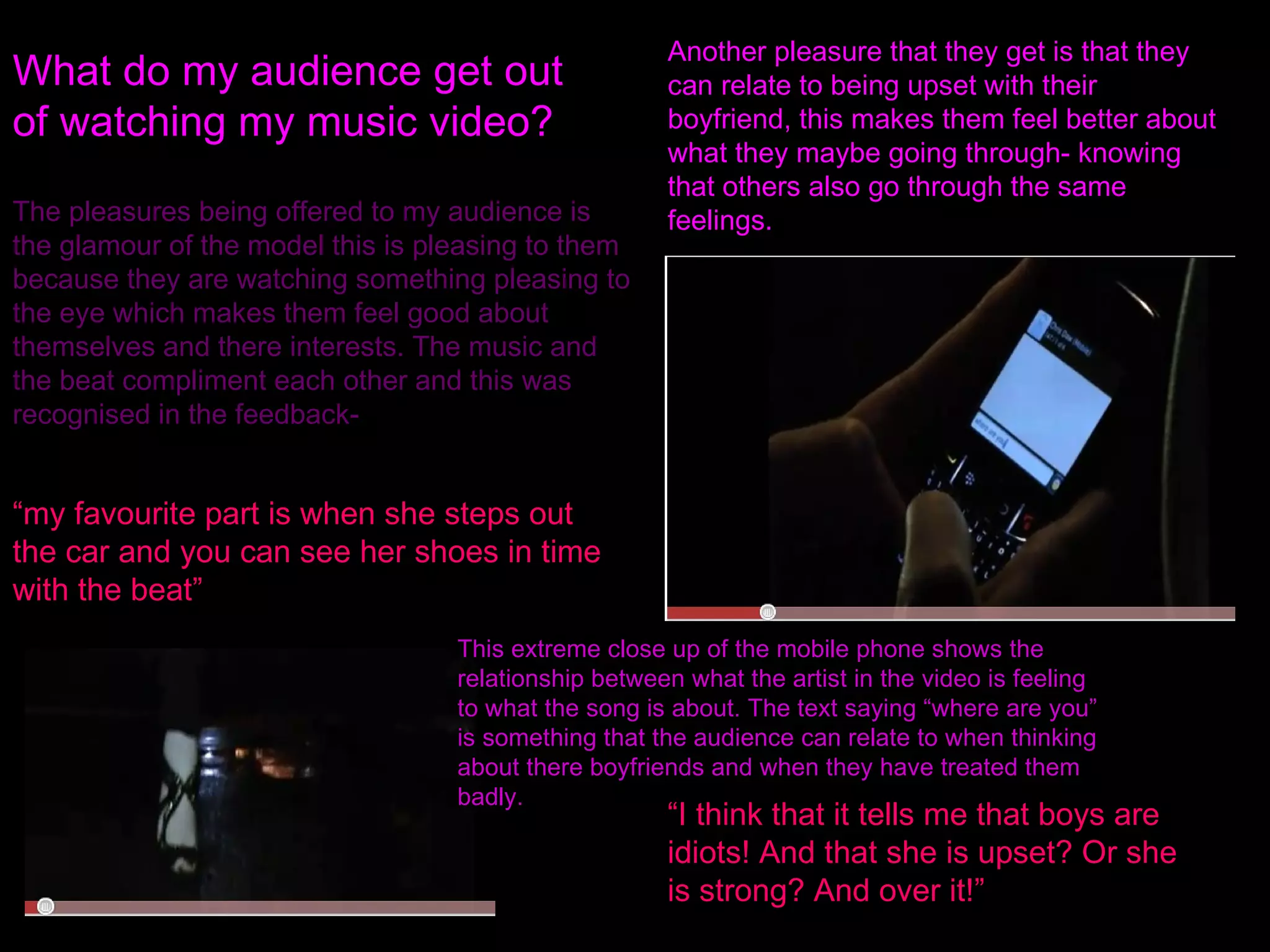 What do my audience get out of watching my music video? The pleasures being offered to my audience is the glamour of the model this is pleasing to them because they are watching something pleasing to the eye which makes them feel good about themselves and there interests. The music and the beat compliment each other and this was recognised in the feedback- “ my favourite part is when she steps out the car and you can see her shoes in time with the beat” Another pleasure that they get is that they can relate to being upset with their boyfriend, this makes them feel better about what they maybe going through- knowing that others also go through the same feelings. This extreme close up of the mobile phone shows the relationship between what the artist in the video is feeling to what the song is about. The text saying “where are you” is something that the audience can relate to when thinking about there boyfriends and when they have treated them badly. “ I think that it tells me that boys are idiots! And that she is upset? Or she is strong? And over it!” 