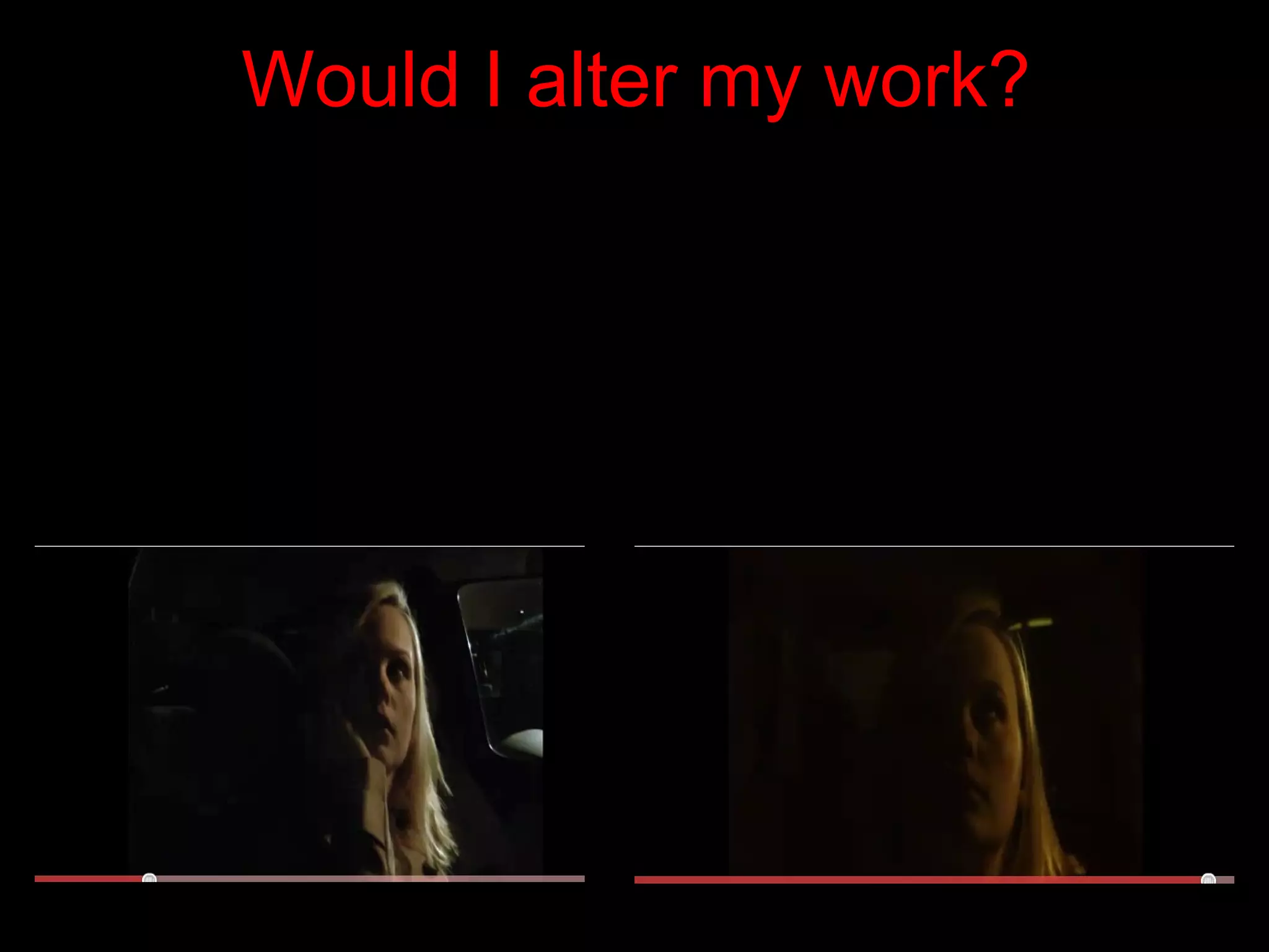 Would I alter my work? After gaining useful feedback I think if I was to change my music video I would include a male actor. By doing this I could reinforce the intended meaning of her relationship break up and that as the song goes on she becomes stronger and believes she is better without him. I would include him at the beginning when she is sitting in the car. I would edit the video to cut to him sat in his flat ignoring his phone calls and text messages, I would also consider including him at the end. As the camera cuts back to reality (in the car) he could answer his phone but by this point she has already forgotten about him and she drives off. I think my audience would enjoy this because its showing the female as a strong individual.  